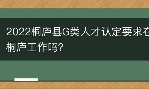 2022桐庐县G类人才认定要求在桐庐工作吗？