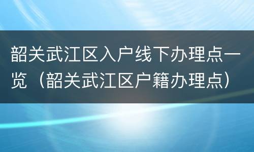 韶关武江区入户线下办理点一览（韶关武江区户籍办理点）