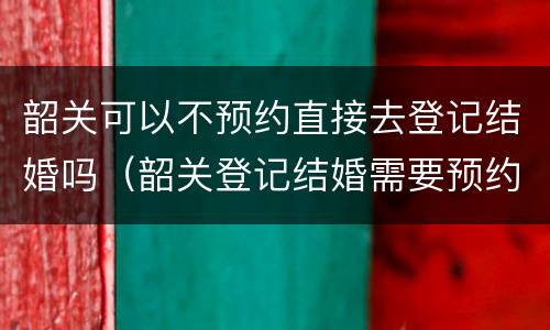 韶关可以不预约直接去登记结婚吗（韶关登记结婚需要预约吗）