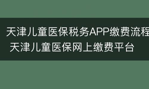 天津儿童医保税务APP缴费流程 天津儿童医保网上缴费平台