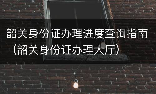 韶关身份证办理进度查询指南（韶关身份证办理大厅）