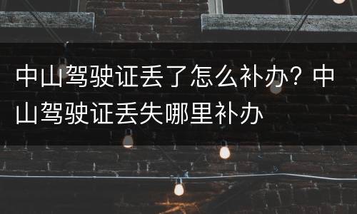 中山驾驶证丢了怎么补办? 中山驾驶证丢失哪里补办