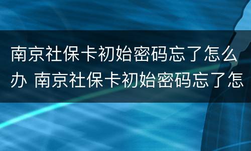 南京社保卡初始密码忘了怎么办 南京社保卡初始密码忘了怎么办呢