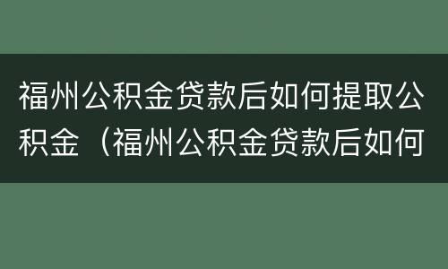 福州公积金贷款后如何提取公积金（福州公积金贷款后如何提取公积金里的钱）