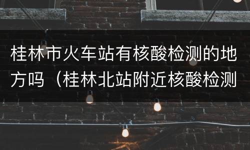桂林市火车站有核酸检测的地方吗（桂林北站附近核酸检测）