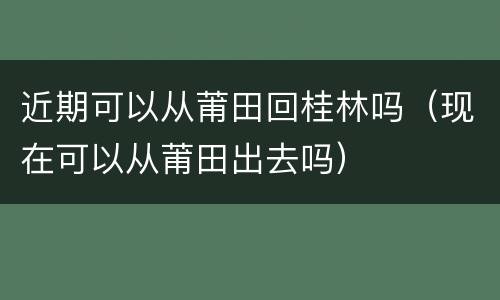 近期可以从莆田回桂林吗（现在可以从莆田出去吗）