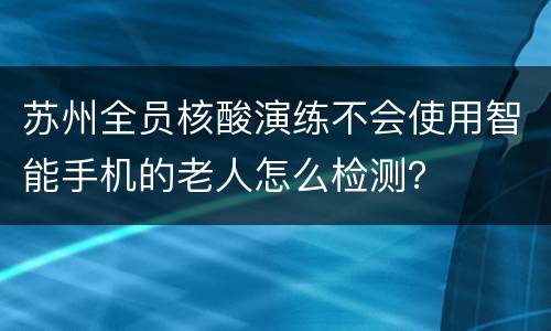 苏州全员核酸演练不会使用智能手机的老人怎么检测？
