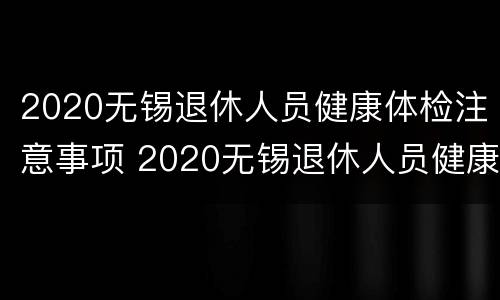 2020无锡退休人员健康体检注意事项 2020无锡退休人员健康体检注意事项有哪些
