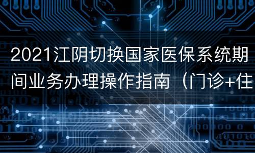 2021江阴切换国家医保系统期间业务办理操作指南（门诊+住院）