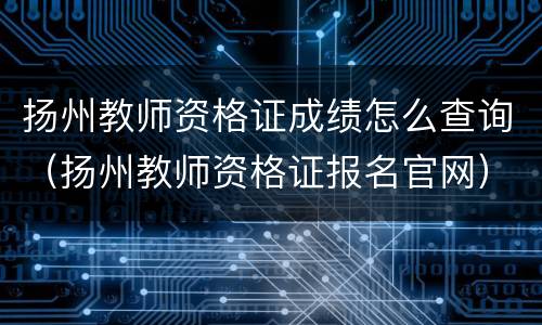 扬州教师资格证成绩怎么查询（扬州教师资格证报名官网）