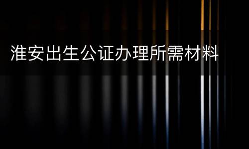 淮安出生公证办理所需材料