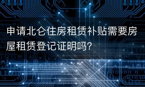 申请北仑住房租赁补贴需要房屋租赁登记证明吗？