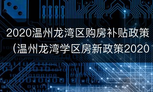 2020温州龙湾区购房补贴政策（温州龙湾学区房新政策2020）