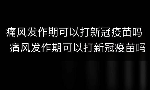 痛风发作期可以打新冠疫苗吗 痛风发作期可以打新冠疫苗吗多少钱