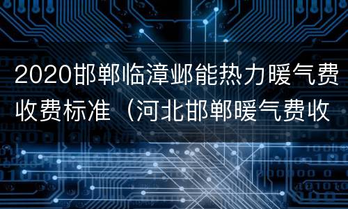 2020邯郸临漳邺能热力暖气费收费标准（河北邯郸暖气费收费标准2020）