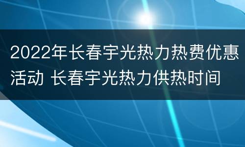 2022年长春宇光热力热费优惠活动 长春宇光热力供热时间