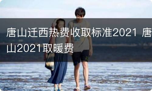 唐山迁西热费收取标准2021 唐山2021取暖费