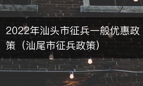 2022年汕头市征兵一般优惠政策（汕尾市征兵政策）