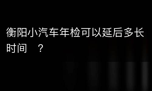 衡阳小汽车年检可以延后多长时间​？