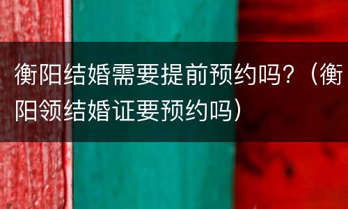 衡阳结婚需要提前预约吗?（衡阳领结婚证要预约吗）