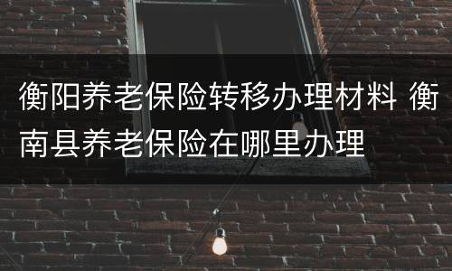 衡阳养老保险转移办理材料 衡南县养老保险在哪里办理