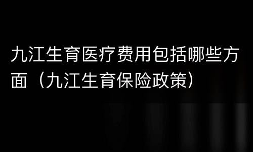 九江生育医疗费用包括哪些方面（九江生育保险政策）