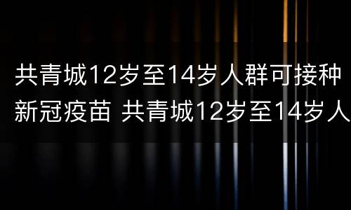 共青城12岁至14岁人群可接种新冠疫苗 共青城12岁至14岁人群可接种新冠疫苗几针