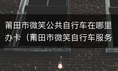 莆田市微笑公共自行车在哪里办卡（莆田市微笑自行车服务中心电话号码）