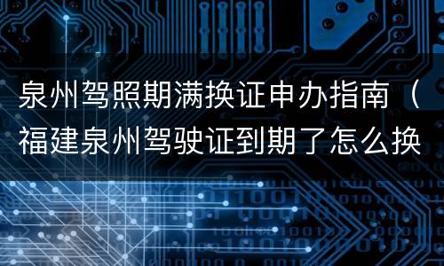 泉州驾照期满换证申办指南（福建泉州驾驶证到期了怎么换证）