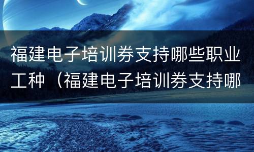 福建电子培训券支持哪些职业工种（福建电子培训券支持哪些职业工种的）