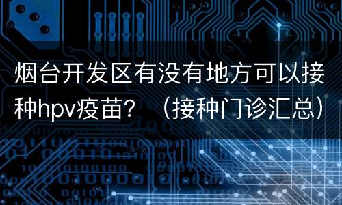 烟台开发区有没有地方可以接种hpv疫苗？（接种门诊汇总）
