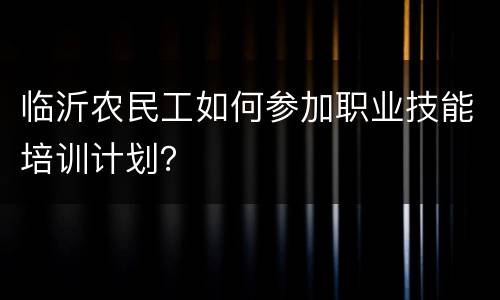 临沂农民工如何参加职业技能培训计划？
