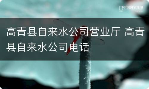 高青县自来水公司营业厅 高青县自来水公司电话