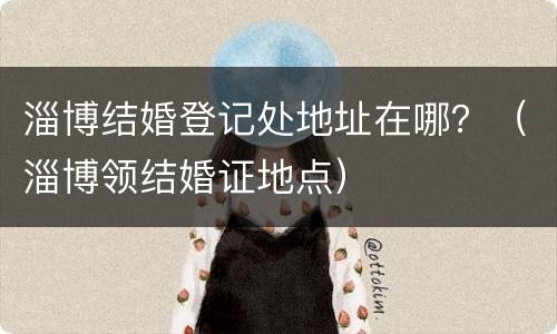 淄博结婚登记处地址在哪？（淄博领结婚证地点）