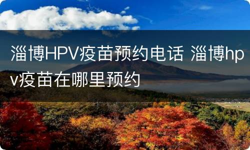 淄博HPV疫苗预约电话 淄博hpv疫苗在哪里预约