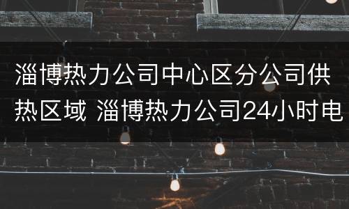 淄博热力公司中心区分公司供热区域 淄博热力公司24小时电话
