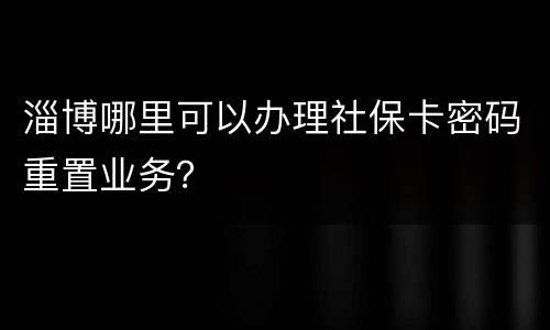 淄博哪里可以办理社保卡密码重置业务？