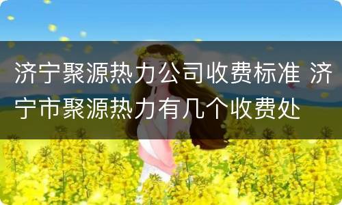 济宁聚源热力公司收费标准 济宁市聚源热力有几个收费处