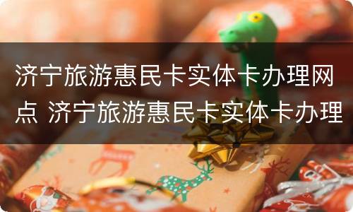 济宁旅游惠民卡实体卡办理网点 济宁旅游惠民卡实体卡办理网点地址