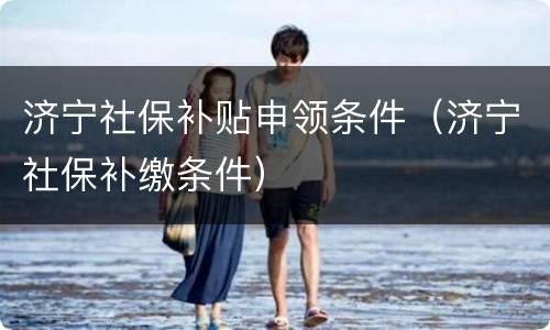 济宁社保补贴申领条件（济宁社保补缴条件）