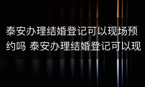 泰安办理结婚登记可以现场预约吗 泰安办理结婚登记可以现场预约吗现在