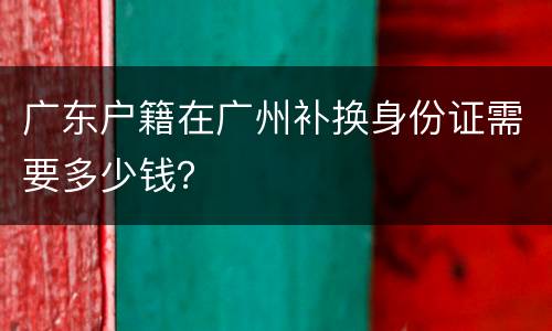 广东户籍在广州补换身份证需要多少钱？
