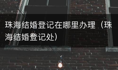 珠海结婚登记在哪里办理（珠海结婚登记处）