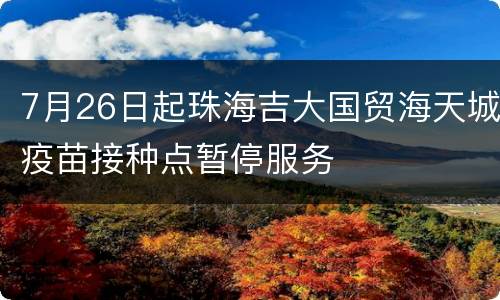 7月26日起珠海吉大国贸海天城疫苗接种点暂停服务