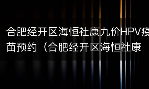 合肥经开区海恒社康九价HPV疫苗预约（合肥经开区海恒社康九价hpv疫苗预约）