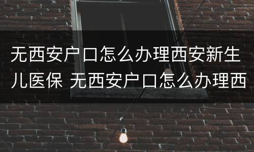 无西安户口怎么办理西安新生儿医保 无西安户口怎么办理西安新生儿医保卡