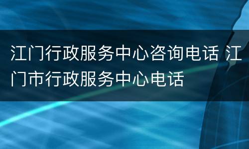 江门行政服务中心咨询电话 江门市行政服务中心电话