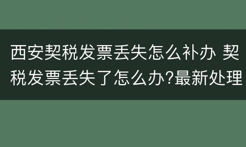 西安契税发票丢失怎么补办 契税发票丢失了怎么办?最新处理流程来了!