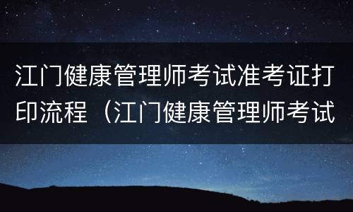 江门健康管理师考试准考证打印流程（江门健康管理师考试准考证打印流程图）