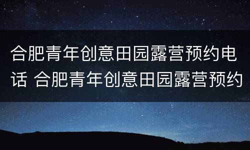 合肥青年创意田园露营预约电话 合肥青年创意田园露营预约电话号码